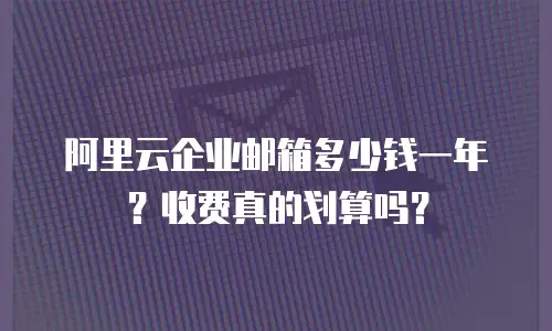 阿里云企业邮箱多少钱一年？收费真的划算吗？
