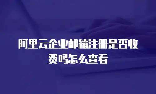 阿里云企业邮箱注册是否收费吗怎么查看