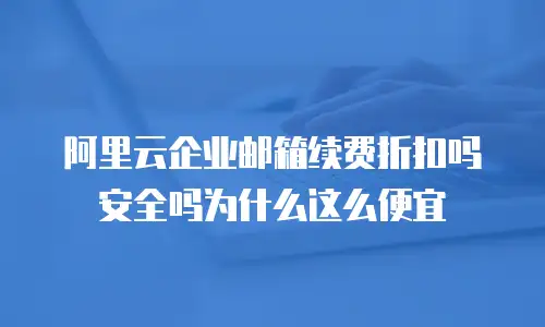 阿里云企业邮箱续费折扣吗安全吗为什么这么便宜