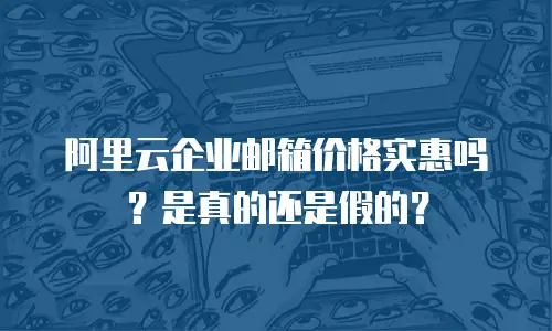 阿里云企业邮箱价格实惠吗？是真的还是假的？