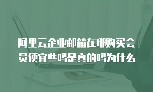 阿里云企业邮箱在哪购买会员便宜些吗是真的吗为什么