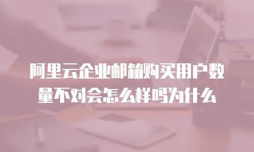 阿里云企业邮箱购买用户数量不对会怎么样吗为什么