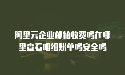 阿里云企业邮箱收费吗在哪里查看明细账单吗安全吗