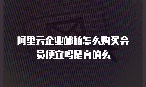 阿里云企业邮箱怎么购买会员便宜吗是真的么