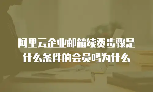 阿里云企业邮箱续费步骤是什么条件的会员吗为什么