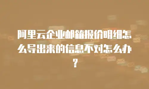 阿里云企业邮箱报价明细怎么导出来的信息不对怎么办？