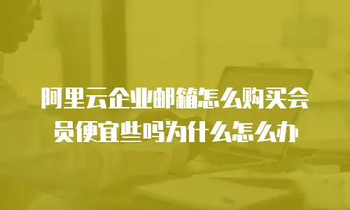 阿里云企业邮箱怎么购买会员便宜些吗为什么怎么办