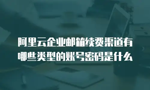 阿里云企业邮箱续费渠道有哪些类型的账号密码是什么