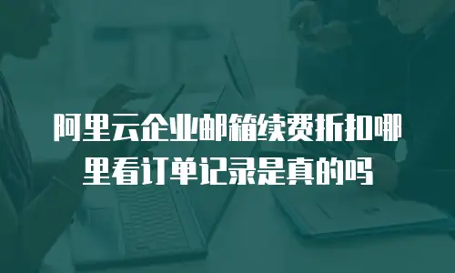 阿里云企业邮箱续费折扣哪里看订单记录是真的吗
