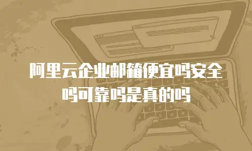 阿里云企业邮箱便宜吗安全吗可靠吗是真的吗
