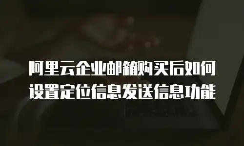 阿里云企业邮箱购买后如何设置定位信息发送信息功能