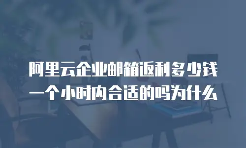 阿里云企业邮箱返利多少钱一个小时内合适的吗为什么