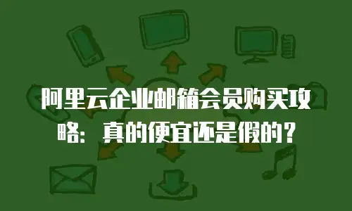阿里云企业邮箱会员购买攻略：真的便宜还是假的？