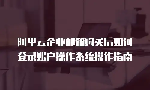 阿里云企业邮箱购买后如何登录账户操作系统操作指南