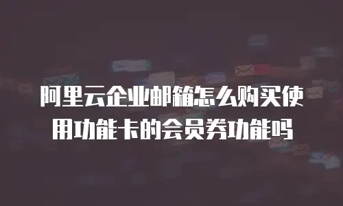 阿里云企业邮箱怎么购买使用功能卡的会员券功能吗