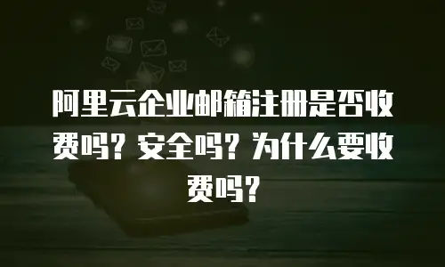 阿里云企业邮箱注册是否收费吗?安全吗?为什么要收费吗?