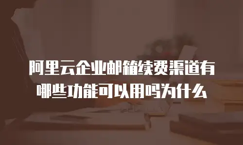 阿里云企业邮箱续费渠道有哪些功能可以用吗为什么