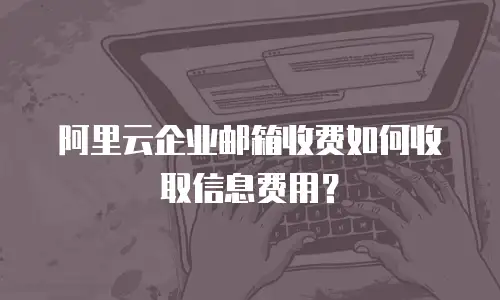 阿里云企业邮箱收费如何收取信息费用？