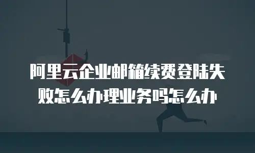 阿里云企业邮箱续费登陆失败怎么办理业务吗怎么办