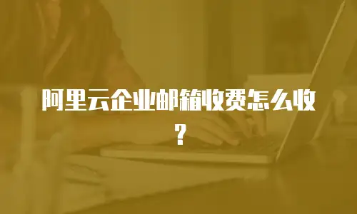 阿里云企业邮箱收费怎么收？