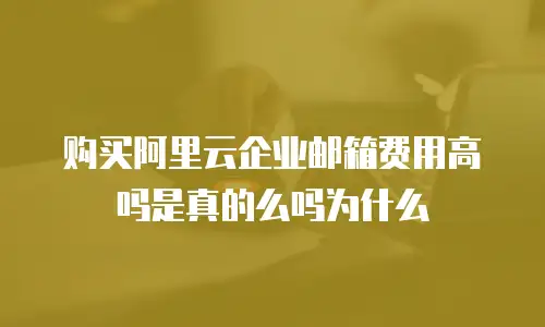 购买阿里云企业邮箱费用高吗是真的么吗为什么