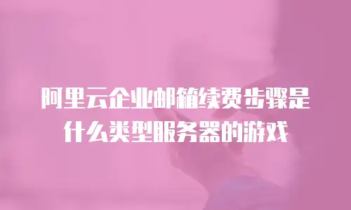 阿里云企业邮箱续费步骤是什么类型服务器的游戏