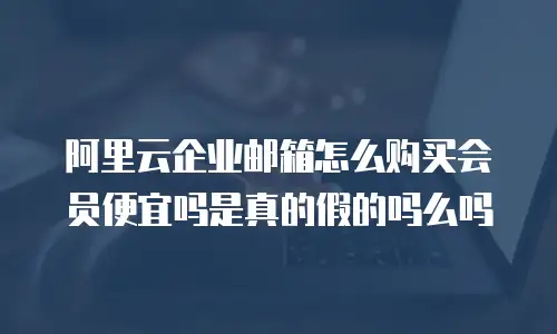 阿里云企业邮箱怎么购买会员便宜吗是真的假的吗么吗