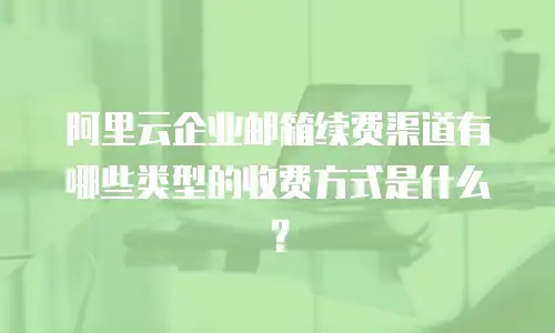 阿里云企业邮箱续费渠道有哪些类型的收费方式是什么？