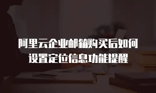 阿里云企业邮箱购买后如何设置定位信息功能提醒