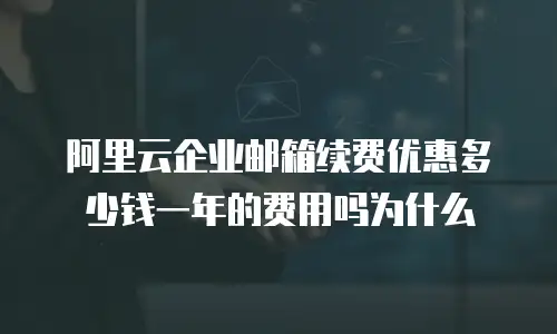 阿里云企业邮箱续费优惠多少钱一年的费用吗为什么