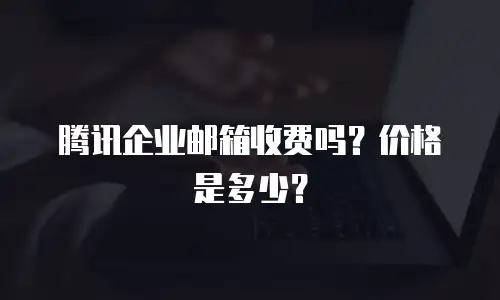 腾讯企业邮箱收费吗？价格是多少？
