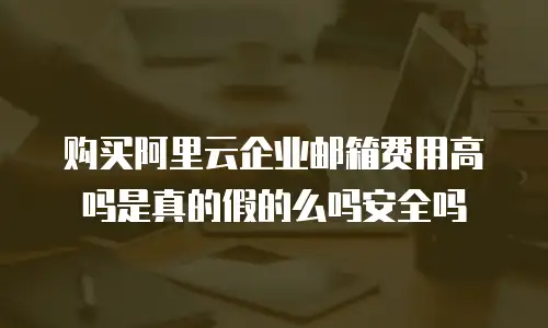 购买阿里云企业邮箱费用高吗是真的假的么吗安全吗