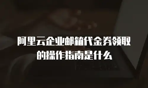 阿里云企业邮箱代金券领取的操作指南是什么