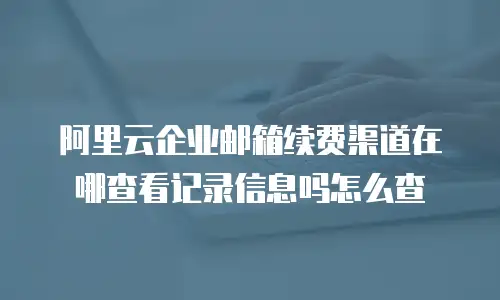 阿里云企业邮箱续费渠道在哪查看记录信息吗怎么查