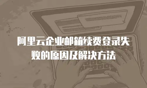 阿里云企业邮箱续费登录失败的原因及解决方法