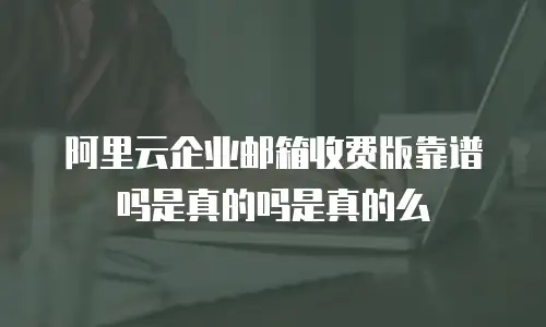 阿里云企业邮箱收费版靠谱吗是真的吗是真的么