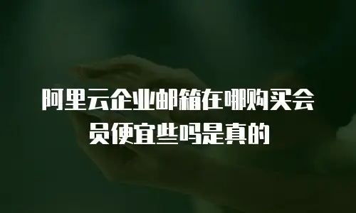 阿里云企业邮箱在哪购买会员便宜些吗是真的