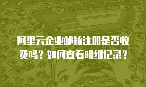 阿里云企业邮箱注册是否收费吗？如何查看明细记录？