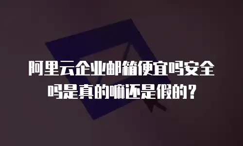 阿里云企业邮箱便宜吗安全吗是真的嘛还是假的？