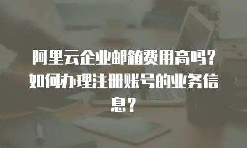 阿里云企业邮箱费用高吗？如何办理注册账号的业务信息？