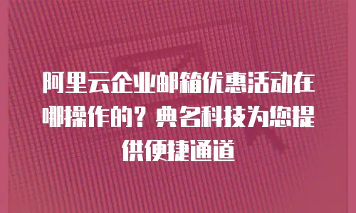 阿里云企业邮箱优惠活动在哪操作的？典名科技为您提供便捷通道