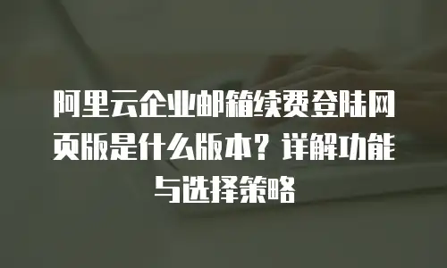 阿里云企业邮箱续费登陆网页版是什么版本?详解功能与选择策略