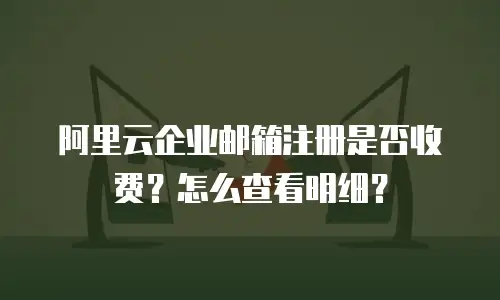 阿里云企业邮箱注册是否收费？怎么查看明细？
