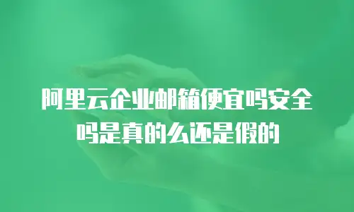 阿里云企业邮箱便宜吗安全吗是真的么还是假的