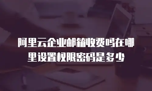 阿里云企业邮箱收费吗在哪里设置权限密码是多少