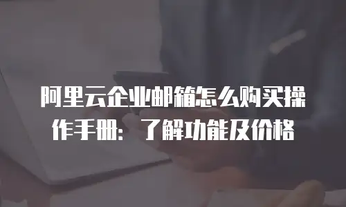 阿里云企业邮箱怎么购买操作手册:了解功能及价格