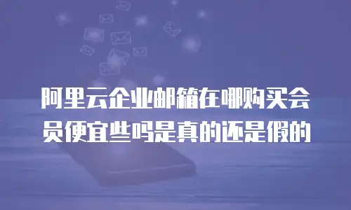 阿里云企业邮箱在哪购买会员便宜些吗是真的还是假的