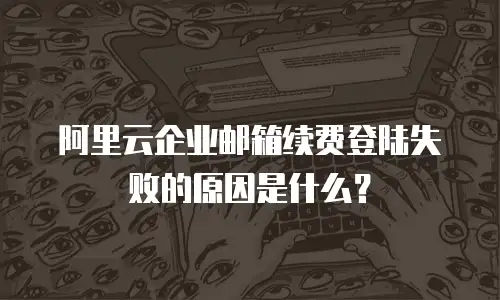 阿里云企业邮箱续费登陆失败的原因是什么?