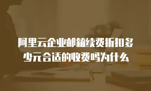 阿里云企业邮箱续费折扣多少元合适的收费吗为什么