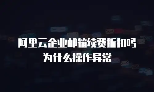 阿里云企业邮箱续费折扣吗为什么操作异常